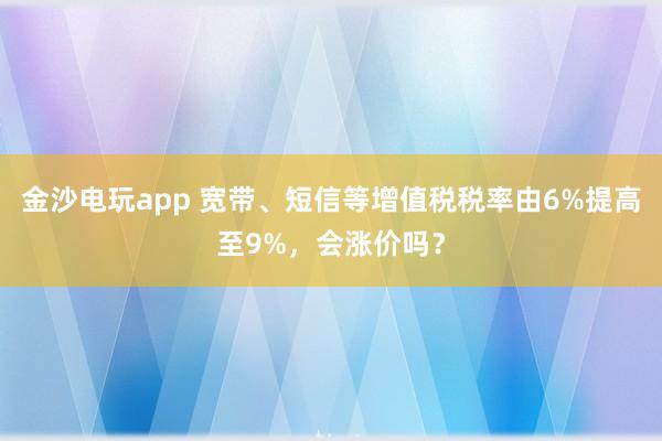 金沙電玩app 寬帶、短信等增值稅稅率由6%提高至9%,會漲價嗎?
