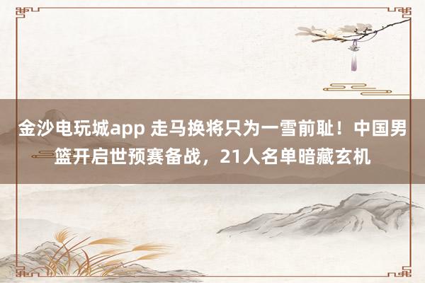 金沙電玩城app 走馬換將只為一雪前恥!中國男籃開啟世預賽備戰,21人名單暗藏玄機