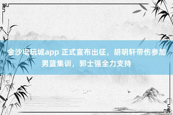 金沙電玩城app 正式宣布出征，胡明軒帶傷參加男籃集訓，郭士強全力支持