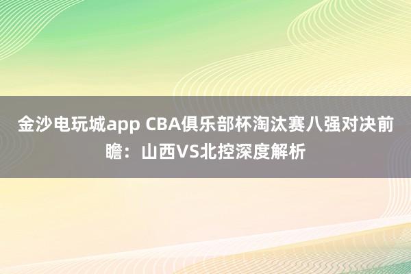金沙電玩城app CBA俱樂部杯淘汰賽八強對決前瞻：山西VS北控深度解析