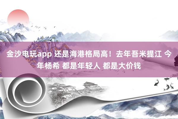 金沙電玩app 還是海港格局高!去年吾米提江 今年楊希 都是年輕人 都是大價錢