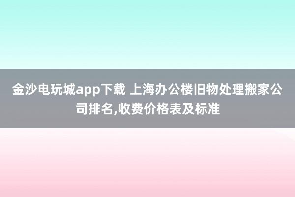 金沙電玩城app下載 上海辦公樓舊物處理搬家公司排名，收費價格表及標(biāo)準