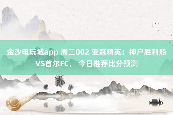 金沙電玩城app 周二002 亞冠精英:神戶勝利船VS首爾FC, 今日推薦比分預測