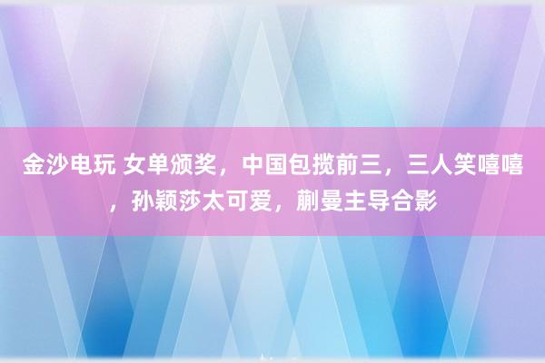 金沙電玩 女單頒獎,中國包攬前三,三人笑嘻嘻,孫穎莎太可愛,蒯曼主導合影