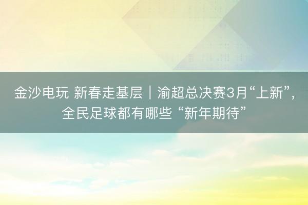金沙電玩 新春走基層｜渝超總決賽3月“上新”，全民足球都有哪些 “新年期待”