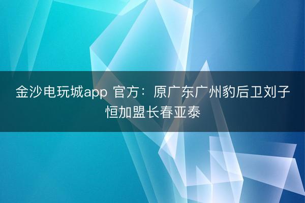 金沙電玩城app 官方:原廣東廣州豹后衛劉子恒加盟長春亞泰