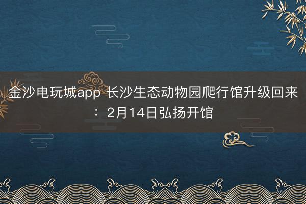 金沙電玩城app 長(zhǎng)沙生態(tài)動(dòng)物園爬行館升級(jí)回來(lái)：2月14日弘揚(yáng)開(kāi)館