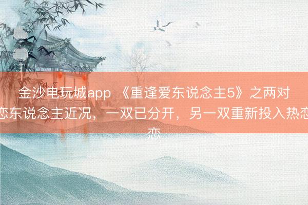 金沙電玩城app 《重逢愛東說念主5》之兩對戀東說念主近況,一雙已分開,另一雙重新投入熱戀