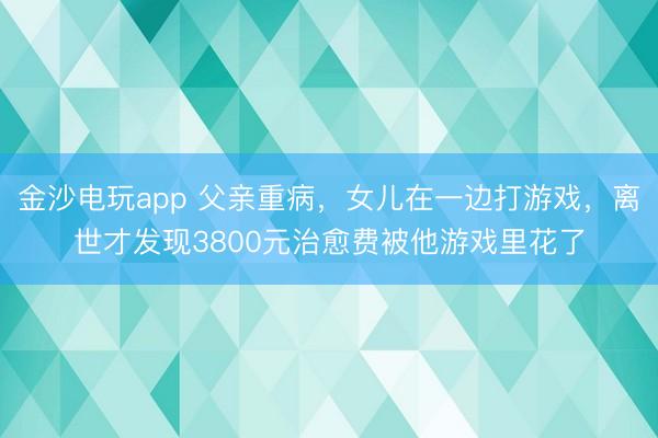 金沙電玩app 父親重病,女兒在一邊打游戲,離世才發(fā)現(xiàn)3800元治愈費被他游戲里花了