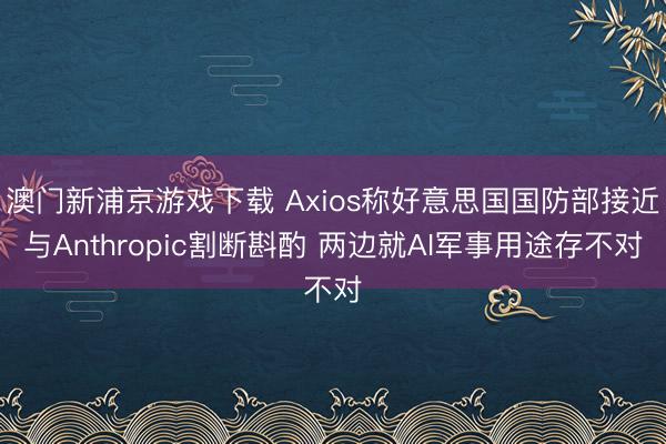 澳門新浦京游戲下載 Axios稱好意思國國防部接近與Anthropic割斷斟酌 兩邊就AI軍事用途存不對