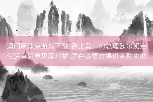澳門新浦京游戲下載 魯比奧：匈總理歐爾班連任適宜好意思國利益 愿在必要時(shí)提供金融協(xié)助