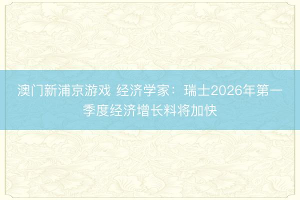 澳門新浦京游戲 經(jīng)濟(jì)學(xué)家：瑞士2026年第一季度經(jīng)濟(jì)增長(zhǎng)料將加快