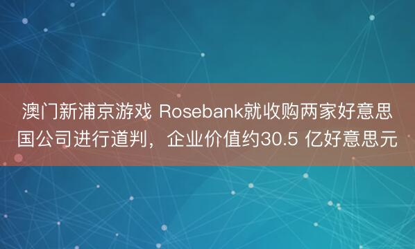 澳門新浦京游戲 Rosebank就收購(gòu)兩家好意思國(guó)公司進(jìn)行道判，企業(yè)價(jià)值約30.5 億好意思元