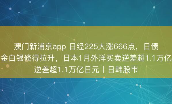 澳門新浦京app 日經225大漲666點，日債收益率下降，黃金白銀倏得拉升，日本1月外洋買賣逆差超1.1萬億日元丨日韓股市