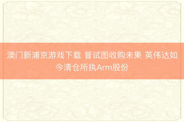 澳門新浦京游戲下載 曾試圖收購(gòu)未果 英偉達(dá)如今清倉(cāng)所執(zhí)Arm股份