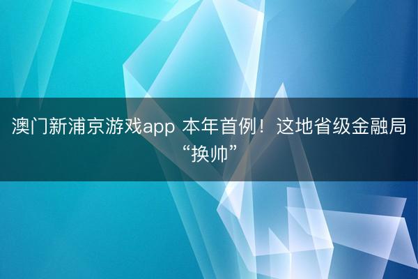 澳門新浦京游戲app 本年首例！這地省級(jí)金融局“換帥”
