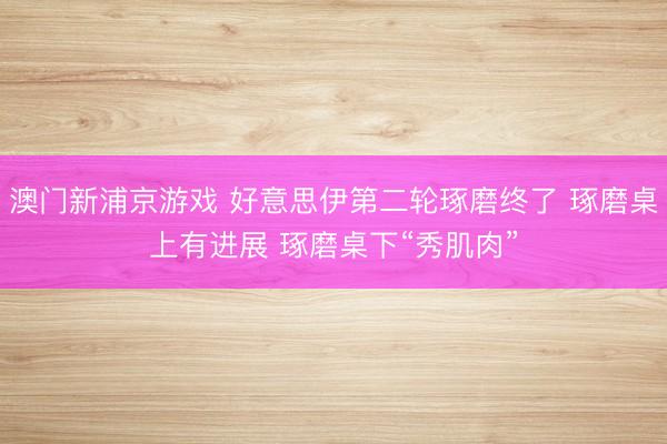 澳門新浦京游戲 好意思伊第二輪琢磨終了 琢磨桌上有進(jìn)展 琢磨桌下“秀肌肉”