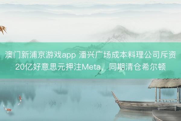 澳門新浦京游戲app 潘興廣場成本料理公司斥資20億好意思元押注Meta，同期清倉希爾頓