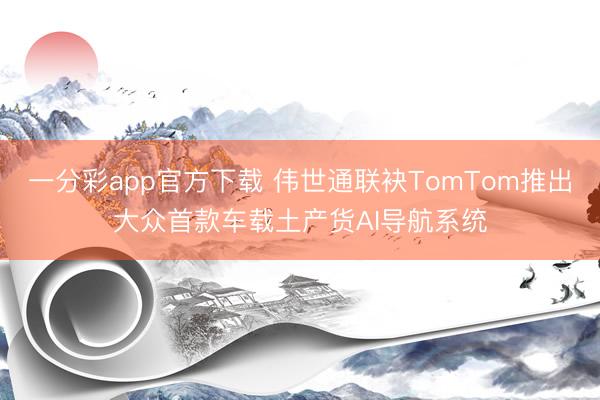 一分彩app官方下載 偉世通聯(lián)袂TomTom推出大眾首款車(chē)載土產(chǎn)貨AI導(dǎo)航系統(tǒng)