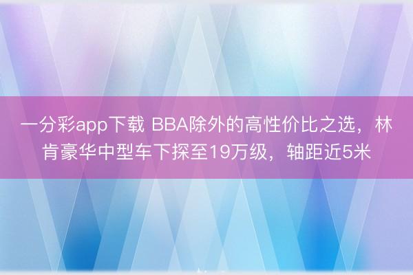 一分彩app下載 BBA除外的高性?xún)r(jià)比之選，林肯豪華中型車(chē)下探至19萬(wàn)級(jí)，軸距近5米