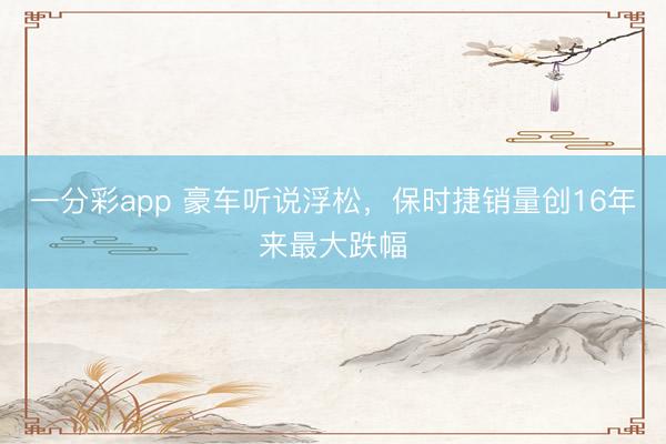 一分彩app 豪車(chē)聽(tīng)說(shuō)浮松，保時(shí)捷銷(xiāo)量創(chuàng)16年來(lái)最大跌幅