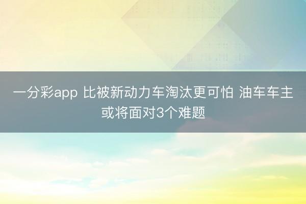 一分彩app 比被新動(dòng)力車(chē)淘汰更可怕 油車(chē)車(chē)主或?qū)⒚鎸?duì)3個(gè)難題
