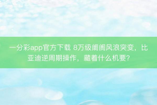 一分彩app官方下載 8萬(wàn)級(jí)阛阓風(fēng)浪突變，比亞迪逆周期操作，藏著什么機(jī)要?