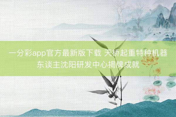 一分彩app官方最新版下載 天橋起重特種機(jī)器東談主沈陽(yáng)研發(fā)中心揭牌成就