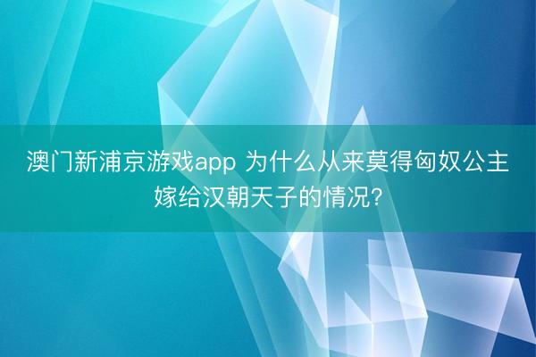 澳門新浦京游戲app 為什么從來莫得匈奴公主嫁給漢朝天子的情況？