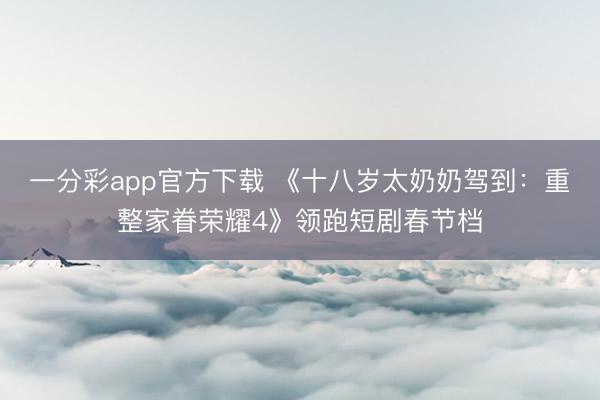 一分彩app官方下載 《十八歲太奶奶駕到：重整家眷榮耀4》領跑短劇春節檔