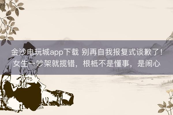 金沙電玩城app下載 別再自我報(bào)復(fù)式談歉了！女生一吵架就攬錯(cuò)，根柢不是懂事，是鬧心