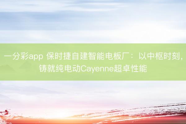 一分彩app 保時(shí)捷自建智能電板廠：以中樞時(shí)刻，鑄就純電動Cayenne超卓性能