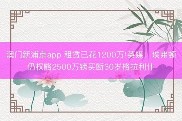 澳門新浦京app 租賃已花1200萬(wàn)!英媒：埃弗頓仍權(quán)略2500萬(wàn)鎊買斷30歲格拉利什