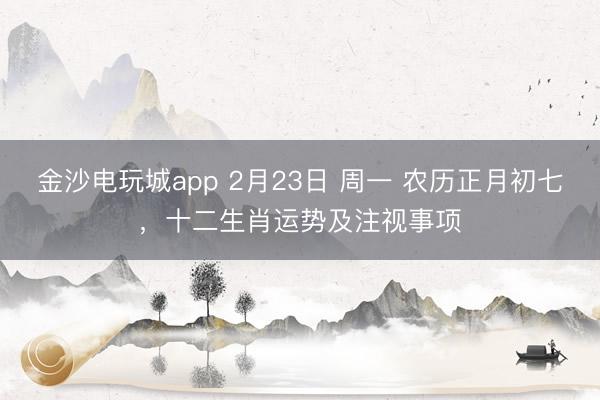 金沙電玩城app 2月23日 周一 農歷正月初七,十二生肖運勢及注視事項