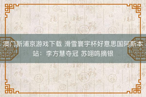 澳門新浦京游戲下載 滑雪寰宇杯好意思國阿斯本站：李方慧奪冠 蘇翊鳴摘銀