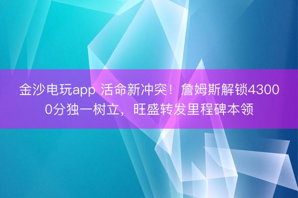金沙電玩app 活命新沖突!詹姆斯解鎖43000分獨一樹立,旺盛轉發(fā)里程碑本領
