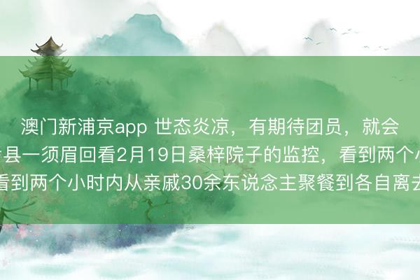 澳門新浦京app 世態(tài)炎涼，有期待團(tuán)員，就會有零丁離開，河南蘭考縣一須眉回看2月19日桑梓院子的監(jiān)控，看到兩個小時內(nèi)從親戚30余東說念主聚餐到各自離去，一時傷心落淚