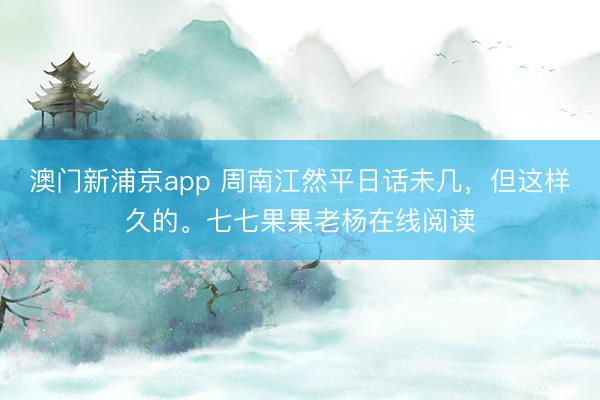 澳門新浦京app 周南江然平日話未幾，但這樣久的。七七果果老楊在線閱讀