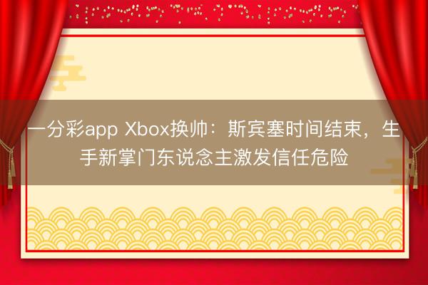 一分彩app Xbox換帥：斯賓塞時間結(jié)束，生手新掌門東說念主激發(fā)信任危險