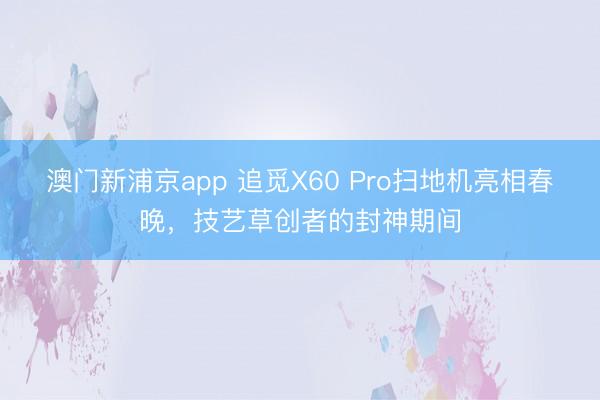 澳門新浦京app 追覓X60 Pro掃地機亮相春晚，技藝草創(chuàng)者的封神期間
