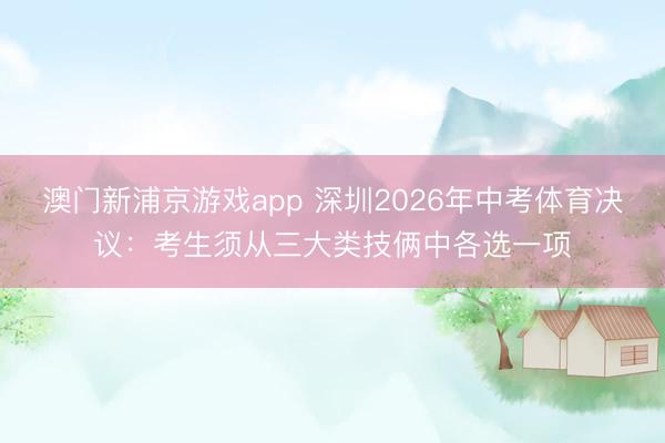 澳門新浦京游戲app 深圳2026年中考體育決議：考生須從三大類技倆中各選一項(xiàng)