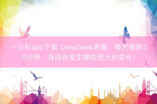 一分彩app下載 DeepSeek表露：每天慢跑30分鐘，身段會發生哪些龐大的變化！
