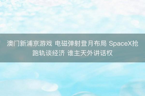 澳門新浦京游戲 電磁彈射登月布局 SpaceX搶跑軌談經(jīng)濟(jì) 誰主天外講話權(quán)