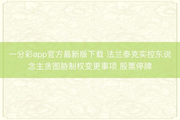 一分彩app官方最新版下載 法蘭泰克實控東說念主貪圖脅制權變更事項 股票停牌