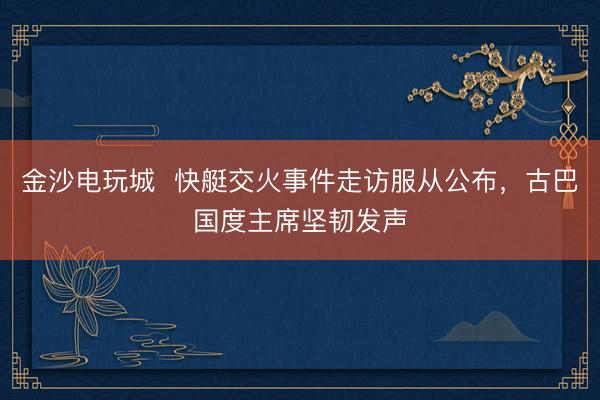 金沙電玩城  快艇交火事件走訪服從公布，古巴國度主席堅韌發聲