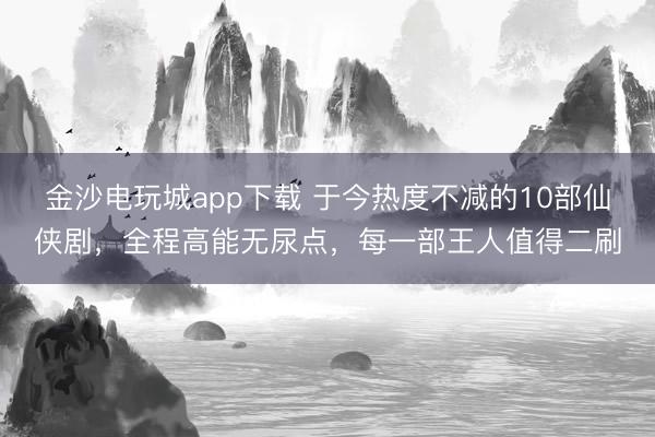 金沙電玩城app下載 于今熱度不減的10部仙俠劇,全程高能無(wú)尿點(diǎn),每一部王人值得二刷