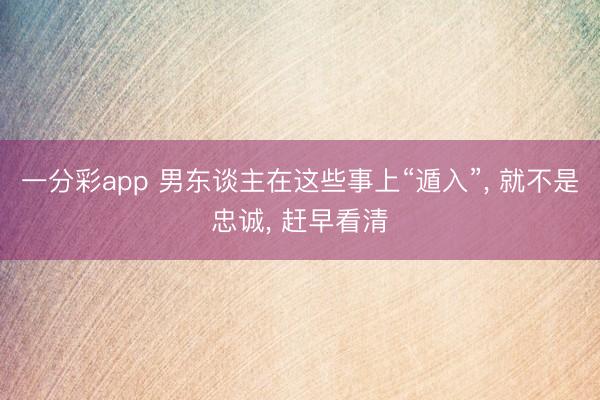 一分彩app 男東談主在這些事上“遁入”, 就不是忠誠, 趕早看清